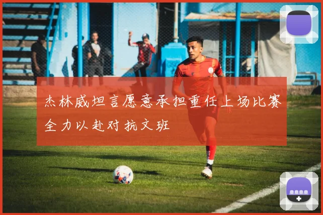 杰林威坦言愿意承担重任上场比赛全力以赴对抗文班