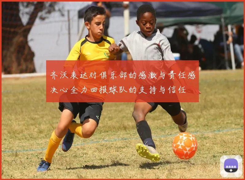 齐沃表达对俱乐部的感激与责任感决心全力回报球队的支持与信任