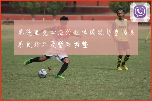 恩德里克回应外租传闻称与皇马关系良好只是暂时调整
