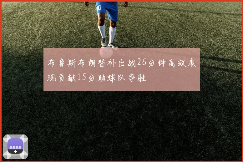 布鲁斯布朗替补出战26分钟高效表现贡献15分助球队争胜