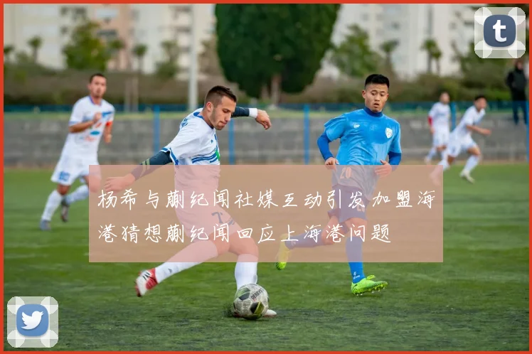 杨希与蒯纪闻社媒互动引发加盟海港猜想蒯纪闻回应上海港问题