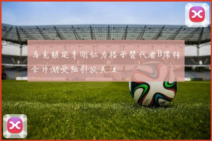 马竞锁定李刚仁为格子替代者B席转会计划受阻引发关注