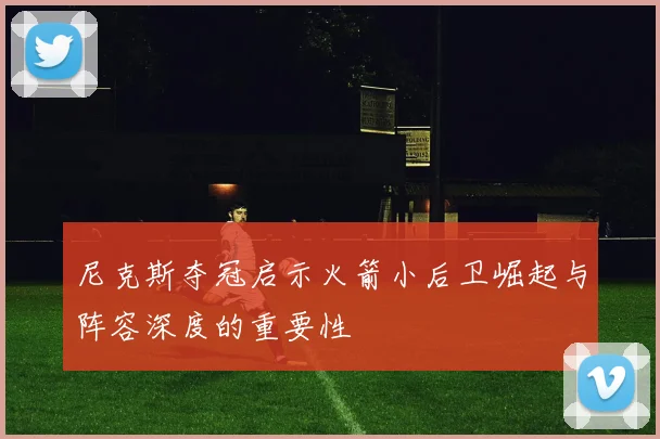 尼克斯夺冠启示火箭小后卫崛起与阵容深度的重要性