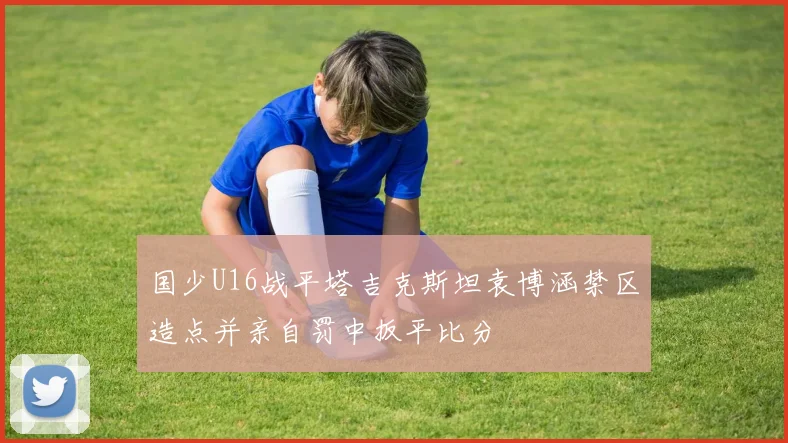 国少U16战平塔吉克斯坦袁博涵禁区造点并亲自罚中扳平比分