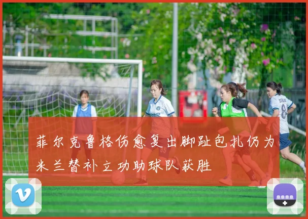 菲尔克鲁格伤愈复出脚趾包扎仍为米兰替补立功助球队获胜