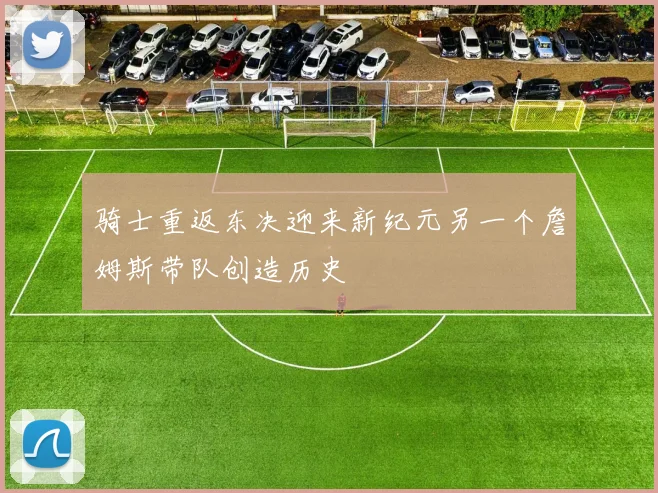 骑士重返东决迎来新纪元另一个詹姆斯带队创造历史