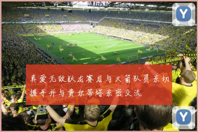 真爱无敌狄龙赛后与火箭队员亲切握手并与费尔蒂塔亲密交流
