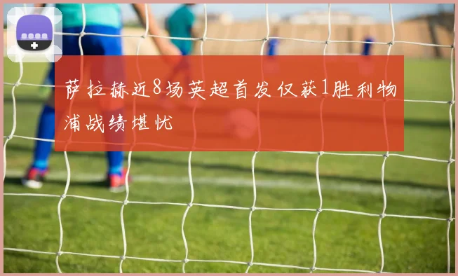 萨拉赫近8场英超首发仅获1胜利物浦战绩堪忧