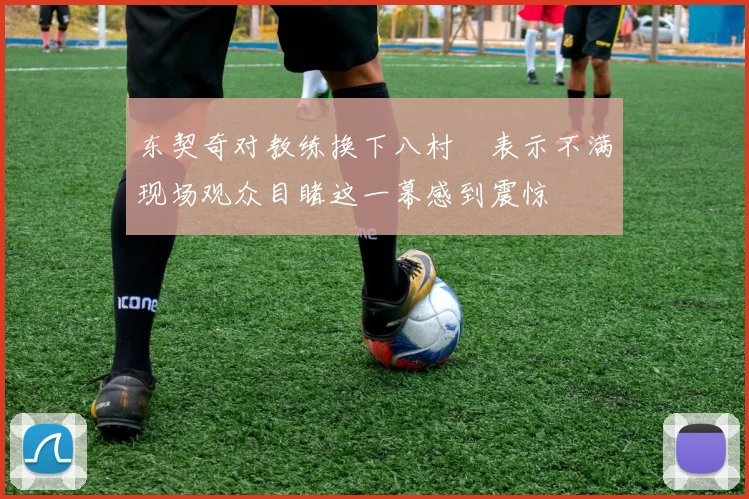 东契奇对教练换下八村塁表示不满现场观众目睹这一幕感到震惊