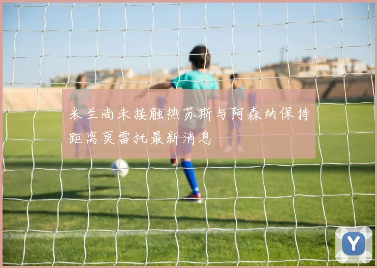 米兰尚未接触热苏斯与阿森纳保持距离莫雷托最新消息