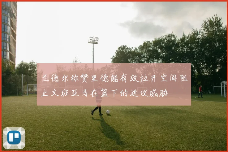 兰德尔称赞里德能有效拉开空间阻止文班亚马在篮下的进攻威胁
