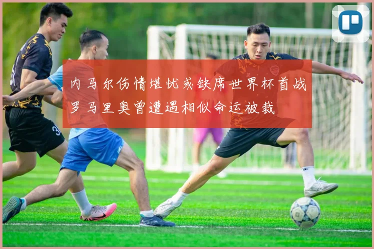 内马尔伤情堪忧或缺席世界杯首战罗马里奥曾遭遇相似命运被裁