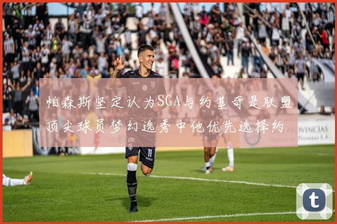帕森斯坚定认为SGA与约基奇是联盟顶尖球员梦幻选秀中他优先选择约基奇