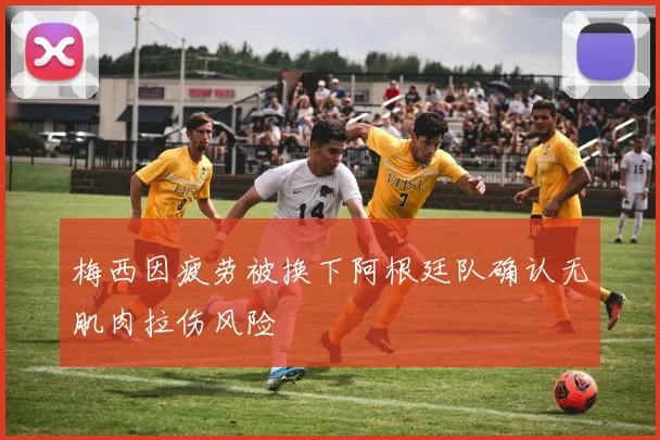 梅西因疲劳被换下阿根廷队确认无肌肉拉伤风险