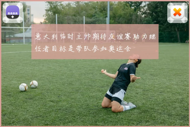 意大利临时主帅期待友谊赛助力继任者目标是带队参加奥运会