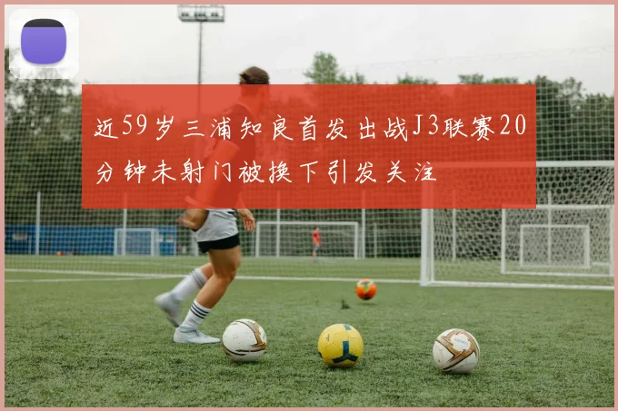 近59岁三浦知良首发出战J3联赛20分钟未射门被换下引发关注