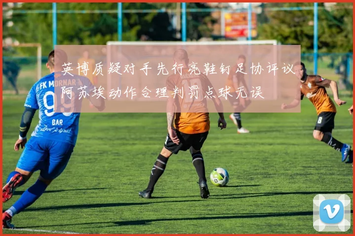 英博质疑对手先行亮鞋钉足协评议阿苏埃动作合理判罚点球无误