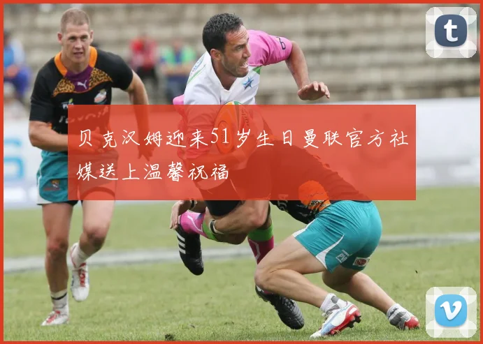 贝克汉姆迎来51岁生日曼联官方社媒送上温馨祝福