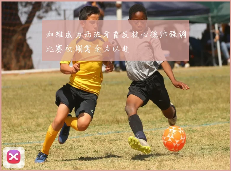 加维成为西班牙首发核心德帅强调比赛初期需全力以赴