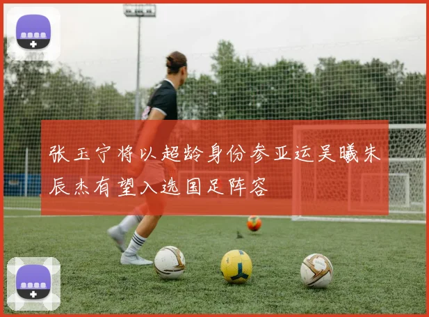 张玉宁将以超龄身份参亚运吴曦朱辰杰有望入选国足阵容