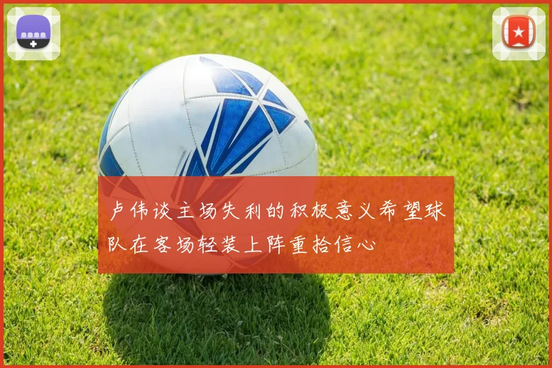 卢伟谈主场失利的积极意义希望球队在客场轻装上阵重拾信心