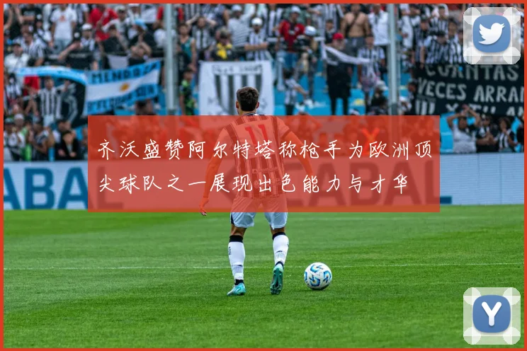 齐沃盛赞阿尔特塔称枪手为欧洲顶尖球队之一展现出色能力与才华
