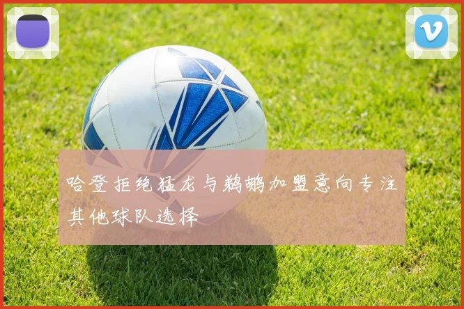 哈登拒绝猛龙与鹈鹕加盟意向专注其他球队选择